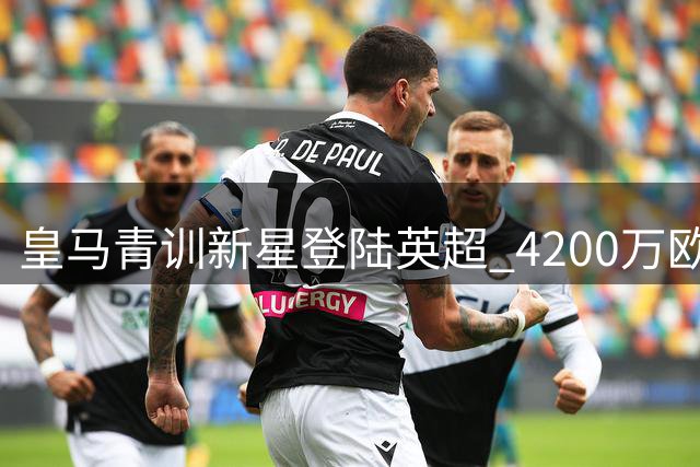 皇马青训新星登陆英超 4200万欧交易暗藏阿韦洛亚布局