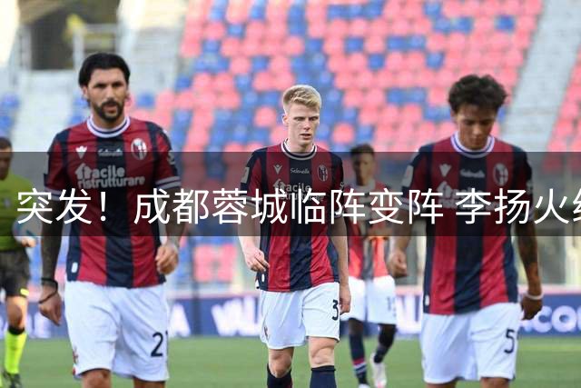 突发！成都蓉城临阵变阵 李扬火线顶替韩鹏飞首发出战国安